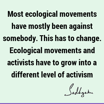 Most ecological movements have mostly been against somebody. This has to change. Ecological movements and activists have to grow into a different level of