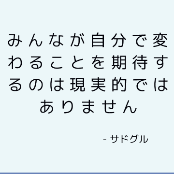 みんなが自分で変わることを期待するのは現実的ではありません