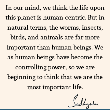 In our mind, we think the life upon this planet is human-centric. But in  natural terms, the worms, insects, birds, and animals are far more important  - Sadhguru