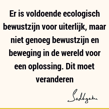 Er is voldoende ecologisch bewustzijn voor uiterlijk, maar niet genoeg bewustzijn en beweging in de wereld voor een oplossing. Dit moet