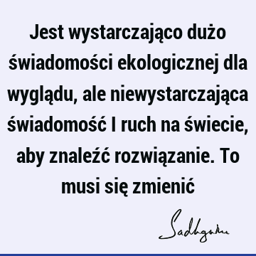 Jest wystarczająco dużo świadomości ekologicznej dla wyglądu, ale niewystarczająca świadomość i ruch na świecie, aby znaleźć rozwiązanie. To musi się zmienić