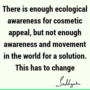 There is enough ecological awareness for cosmetic appeal, but not enough awareness and movement in the world for a solution. This has to