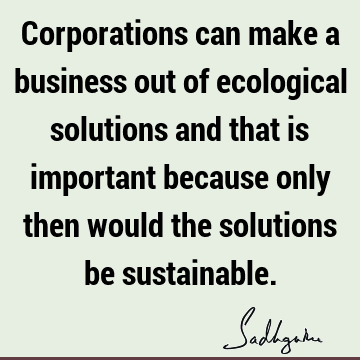 Corporations can make a business out of ecological solutions and that is important because only then would the solutions be