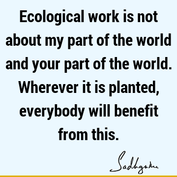Ecological work is not about my part of the world and your part of the world. Wherever it is planted, everybody will benefit from