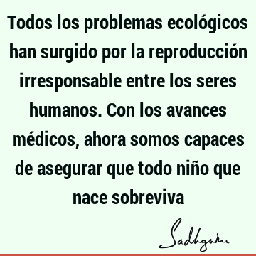 Todos los problemas ecológicos han surgido por la reproducción irresponsable entre los seres humanos. Con los avances médicos, ahora somos capaces de asegurar