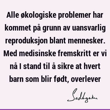 Alle økologiske problemer har kommet på grunn av uansvarlig reproduksjon blant mennesker. Med medisinske fremskritt er vi nå i stand til å sikre at hvert barn