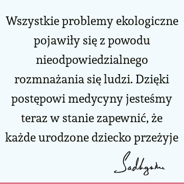 Wszystkie problemy ekologiczne pojawiły się z powodu nieodpowiedzialnego rozmnażania się ludzi. Dzięki postępowi medycyny jesteśmy teraz w stanie zapewnić, że