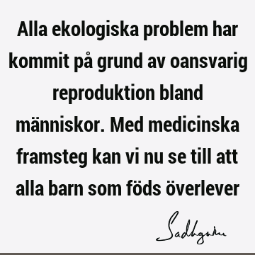 Alla ekologiska problem har kommit på grund av oansvarig reproduktion bland människor. Med medicinska framsteg kan vi nu se till att alla barn som föds ö