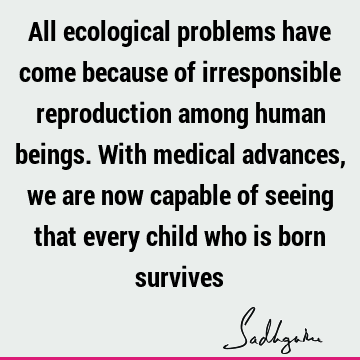 All ecological problems have come because of irresponsible reproduction among human beings. With medical advances, we are now capable of seeing that every