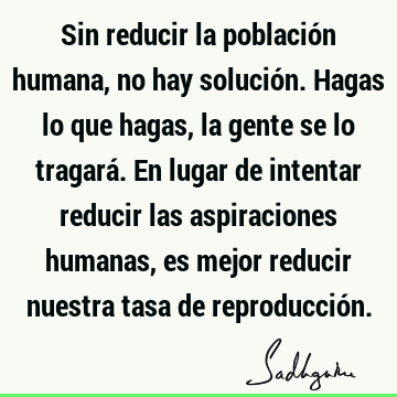 Sin reducir la población humana, no hay solución. Hagas lo que hagas, la gente se lo tragará. En lugar de intentar reducir las aspiraciones humanas, es mejor