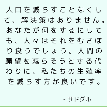 人口を減らすことなくして、解決策はありません。 あなたが何をするにしても、人々はそれをむさぼり食うでしょう。 人間の願望を減らそうとする代わりに、私たちの生殖率を減らす方が良いです。