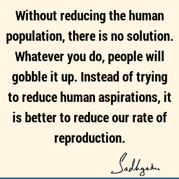 Without reducing the human population, there is no solution. Whatever you do, people will gobble it up. Instead of trying to reduce human aspirations, it is