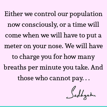 Either we control our population now consciously, or a time will come when we will have to put a meter on your nose. We will have to charge you for how many