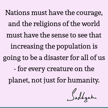 Nations must have the courage, and the religions of the world must have the sense to see that increasing the population is going to be a disaster for all of us
