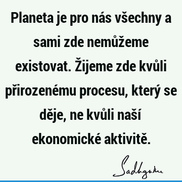 Planeta je pro nás všechny a sami zde nemůžeme existovat. Žijeme zde kvůli přirozenému procesu, který se děje, ne kvůli naší ekonomické aktivitě