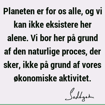 Planeten er for os alle, og vi kan ikke eksistere her alene. Vi bor her på grund af den naturlige proces, der sker, ikke på grund af vores økonomiske