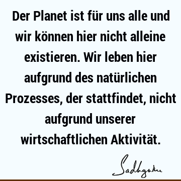 Der Planet ist für uns alle und wir können hier nicht alleine existieren. Wir leben hier aufgrund des natürlichen Prozesses, der stattfindet, nicht aufgrund