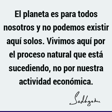 El planeta es para todos nosotros y no podemos existir aquí solos. Vivimos aquí por el proceso natural que está sucediendo, no por nuestra actividad econó