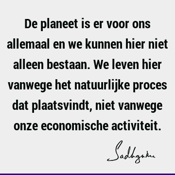 De planeet is er voor ons allemaal en we kunnen hier niet alleen bestaan. We leven hier vanwege het natuurlijke proces dat plaatsvindt, niet vanwege onze