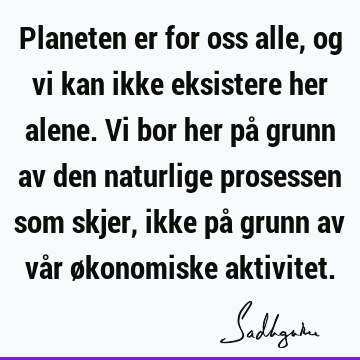 Planeten er for oss alle, og vi kan ikke eksistere her alene. Vi bor her på grunn av den naturlige prosessen som skjer, ikke på grunn av vår økonomiske