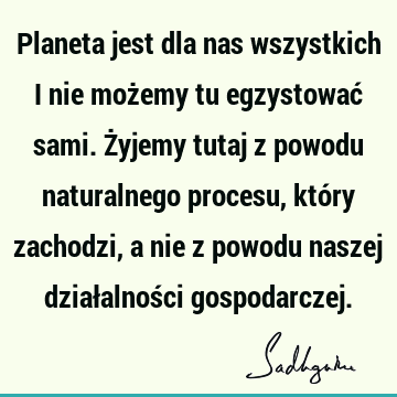 Planeta jest dla nas wszystkich i nie możemy tu egzystować sami. Żyjemy tutaj z powodu naturalnego procesu, który zachodzi, a nie z powodu naszej działalności