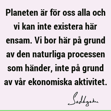 Planeten är för oss alla och vi kan inte existera här ensam. Vi bor här på grund av den naturliga processen som händer, inte på grund av vår ekonomiska