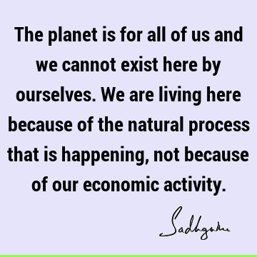 The planet is for all of us and we cannot exist here by ourselves. We are living here because of the natural process that is happening, not because of our