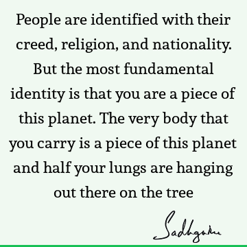 People are identified with their creed, religion, and nationality. But the most fundamental identity is that you are a piece of this planet. The very body that