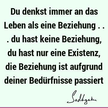 Du denkst immer an das Leben als eine Beziehung ... du hast keine Beziehung, du hast nur eine Existenz, die Beziehung ist aufgrund deiner Bedürfnisse