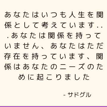 あなたはいつも人生を関係として考えています...あなたは関係を持っていません、あなたはただ存在を持っています、関係はあなたのニーズのために起こりました