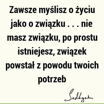 Zawsze myślisz o życiu jako o związku ... nie masz związku, po prostu istniejesz, związek powstał z powodu twoich