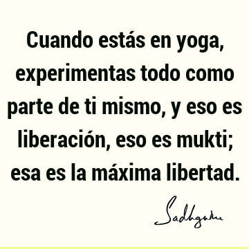 Cuando estás en yoga, experimentas todo como parte de ti mismo, y eso es liberación, eso es mukti; esa es la máxima