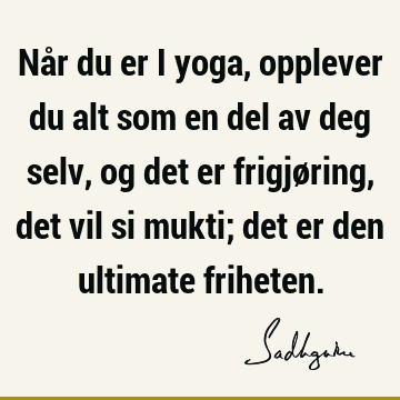 Når du er i yoga, opplever du alt som en del av deg selv, og det er frigjøring, det vil si mukti; det er den ultimate