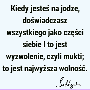 Kiedy jesteś na jodze, doświadczasz wszystkiego jako części siebie i to jest wyzwolenie, czyli mukti; to jest najwyższa wolność