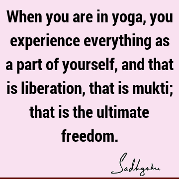When you are in yoga, you experience everything as a part of yourself, and that is liberation, that is mukti; that is the ultimate