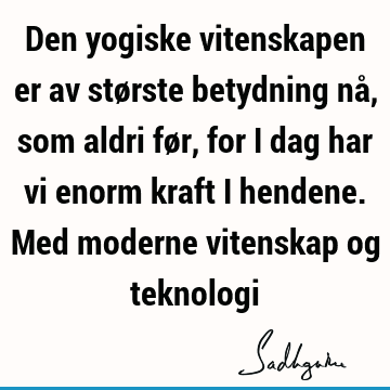 Den yogiske vitenskapen er av største betydning nå, som aldri før, for i dag har vi enorm kraft i hendene. Med moderne vitenskap og