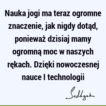 Nauka jogi ma teraz ogromne znaczenie, jak nigdy dotąd, ponieważ dzisiaj mamy ogromną moc w naszych rękach. Dzięki nowoczesnej nauce i