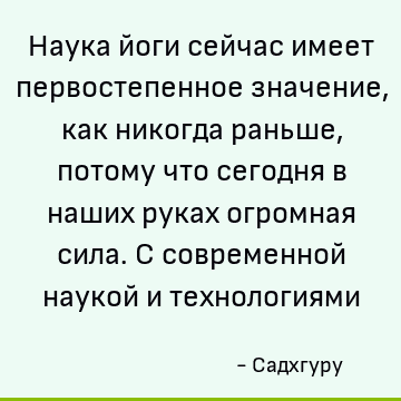 Наука йоги сейчас имеет первостепенное значение, как никогда раньше, потому что сегодня в наших руках огромная сила. С современной наукой и технологиями