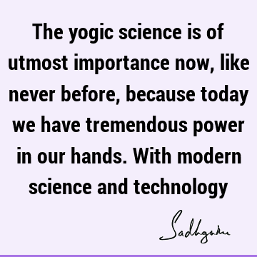 The yogic science is of utmost importance now, like never before, because today we have tremendous power in our hands. With modern science and