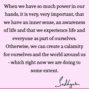 When we have so much power in our hands, it is very, very important, that we have an inner sense, an awareness of life and that we experience life and everyone