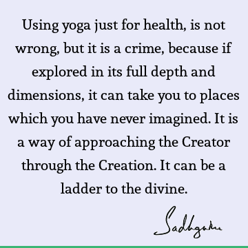 Using yoga just for health, is not wrong, but it is a crime, because if explored in its full depth and dimensions, it can take you to places which you have