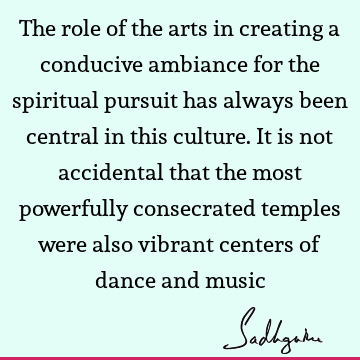 The role of the arts in creating a conducive ambiance for the spiritual pursuit has always been central in this culture. It is not accidental that the most