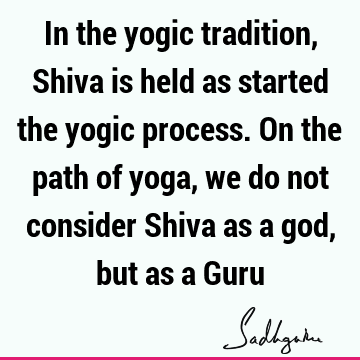 In the yogic tradition, Shiva is held as some who started the yogic process. On the path of yoga, we do not consider Shiva as a god, but as a G