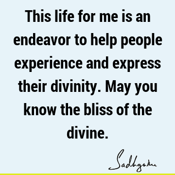 This life for me is an endeavor to help people experience and express their divinity. May you know the bliss of the
