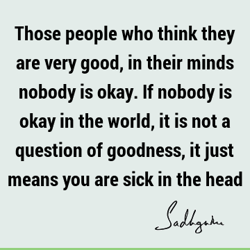 Those people who think they are very good, in their minds nobody is okay. If nobody is okay in the world, it is not a question of goodness, it just means you