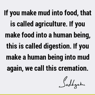 If you make mud into food, that is called agriculture. If you make food into a human being, this is called digestion. If you make a human being into mud again,