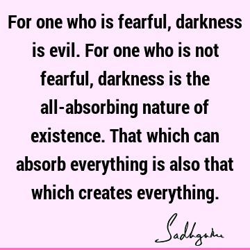 For one who is fearful, darkness is evil. For one who is not fearful, darkness is the all-absorbing nature of existence. That which can absorb everything is