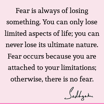 Fear is always of losing something. You can only lose limited aspects of life; you can never lose its ultimate nature. Fear occurs because you are attached to