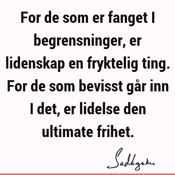 For de som er fanget i begrensninger, er lidenskap en fryktelig ting. For de som bevisst går inn i det, er lidelse den ultimate