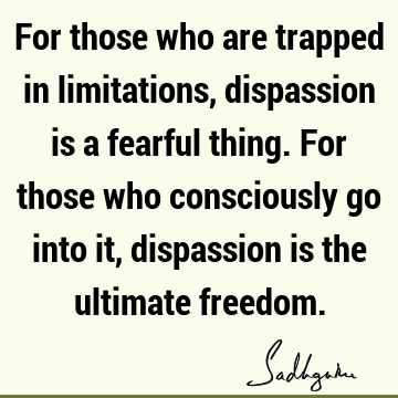 For those who are trapped in limitations, dispassion is a fearful thing. For those who consciously go into it, dispassion is the ultimate